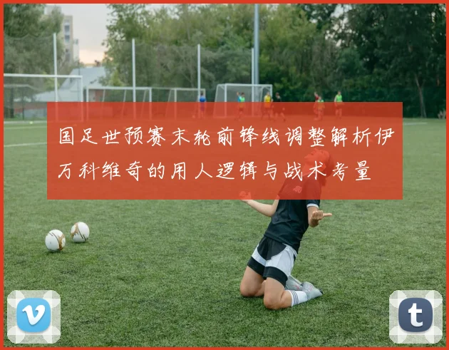 国足世预赛末轮前锋线调整解析伊万科维奇的用人逻辑与战术考量