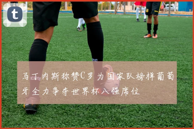 马丁内斯称赞C罗为国家队榜样葡萄牙全力争夺世界杯八强席位