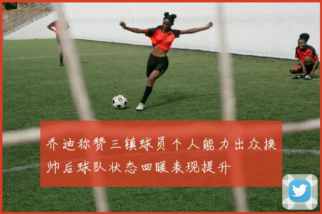 乔迪称赞三镇球员个人能力出众换帅后球队状态回暖表现提升
