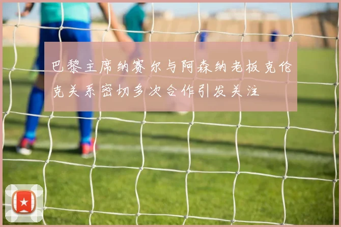 巴黎主席纳赛尔与阿森纳老板克伦克关系密切多次合作引发关注