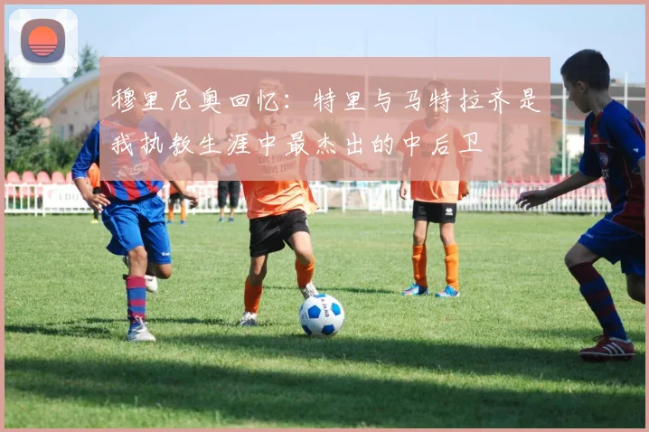 穆里尼奥回忆：特里与马特拉齐是我执教生涯中最杰出的中后卫