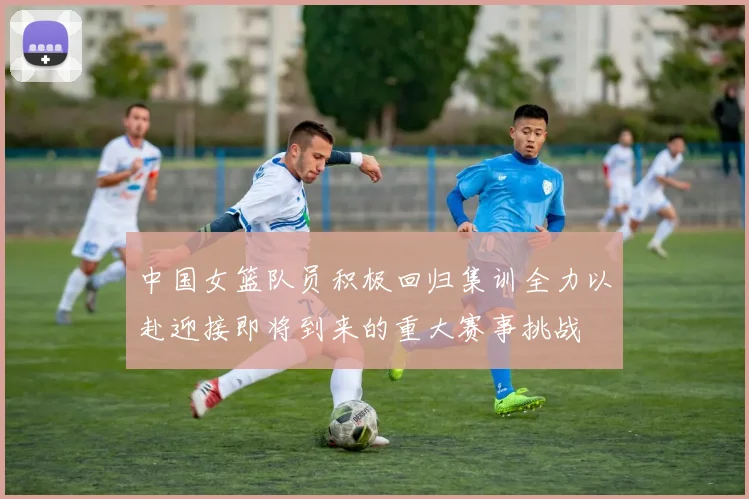 中国女篮队员积极回归集训全力以赴迎接即将到来的重大赛事挑战