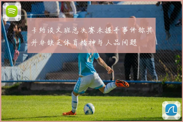 卡约谈文班总决赛未握手事件称其并非缺乏体育精神与人品问题