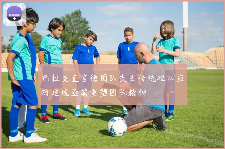 巴拉克直言德国队失去传统难以应对逆境亟需重塑团队精神