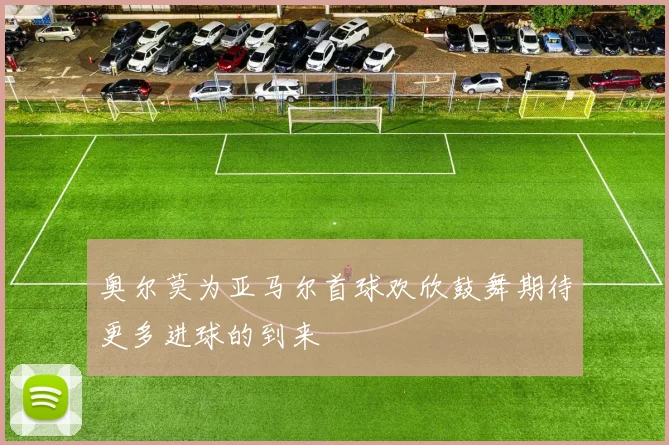 奥尔莫为亚马尔首球欢欣鼓舞期待更多进球的到来