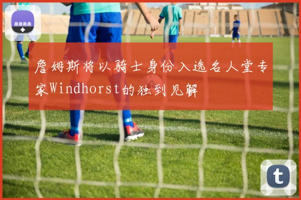 詹姆斯将以骑士身份入选名人堂专家Windhorst的独到见解
