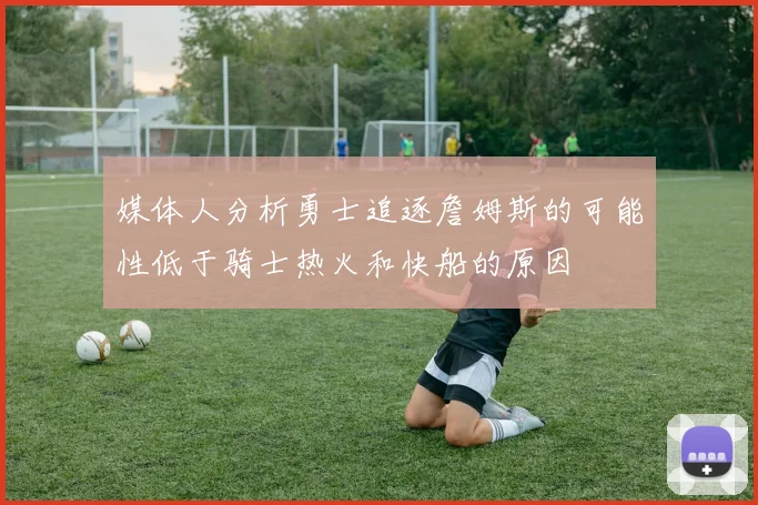 媒体人分析勇士追逐詹姆斯的可能性低于骑士热火和快船的原因