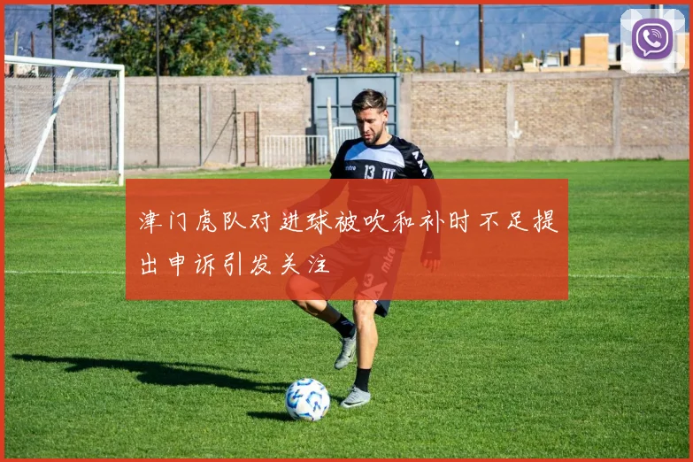 津门虎队对进球被吹和补时不足提出申诉引发关注