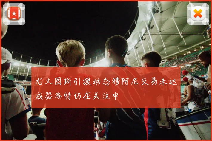 尤文图斯引援动态穆阿尼交易未达成瑟洛特仍在关注中