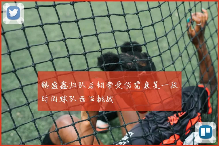 鲍盛鑫归队后韧带受伤需康复一段时间球队面临挑战