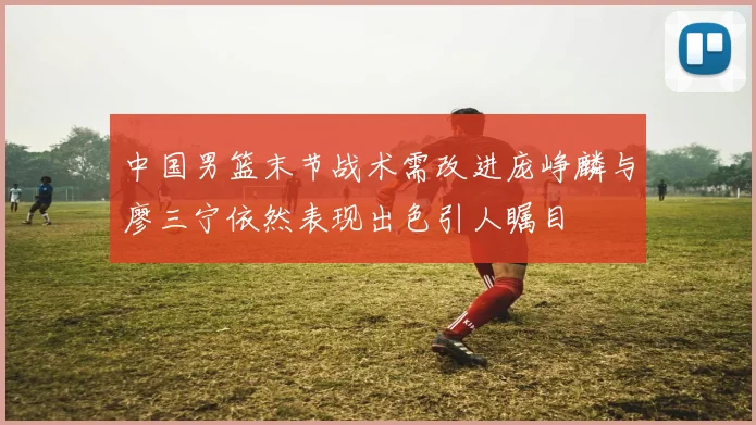 中国男篮末节战术需改进庞峥麟与廖三宁依然表现出色引人瞩目