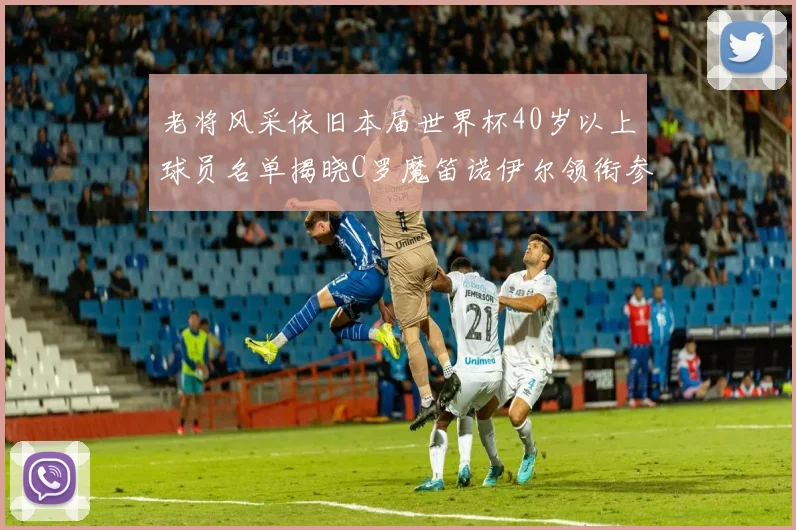 老将风采依旧本届世界杯40岁以上球员名单揭晓C罗魔笛诺伊尔领衔参赛
